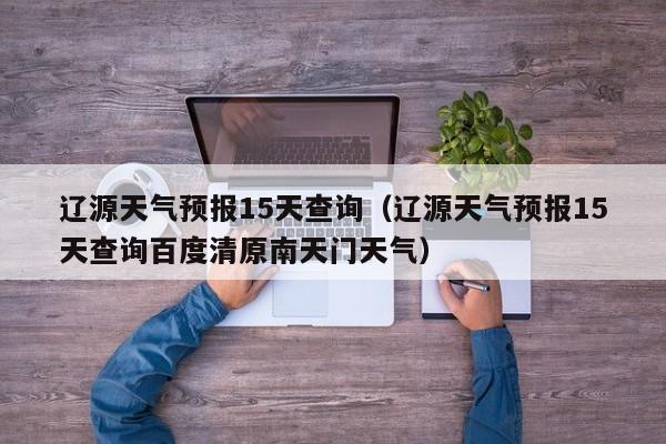 辽源天气预报15天查询（辽源天气预报15天查询百度清原南天门天气）