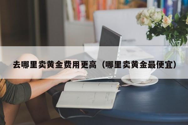 去哪里卖黄金费用更高（哪里卖黄金最便宜）