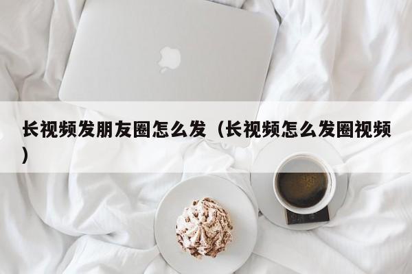 长视频发朋友圈怎么发（长视频怎么发圈视频）