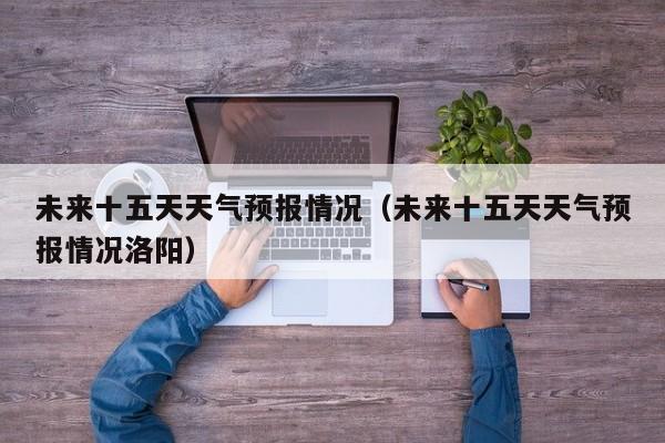 未来十五天天气预报情况（未来十五天天气预报情况洛阳）
