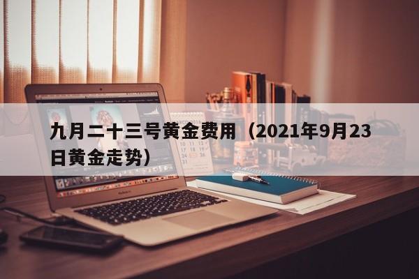 九月二十三号黄金费用（2021年9月23日黄金走势）