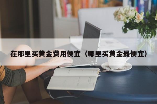 在那里买黄金费用便宜（哪里买黄金最便宜）