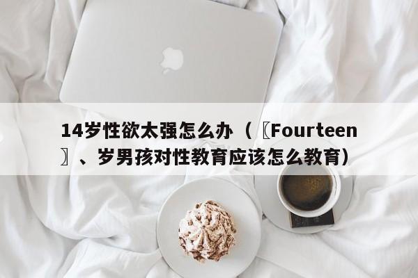 14岁性欲太强怎么办（〖Fourteen〗、岁男孩对性教育应该怎么教育）