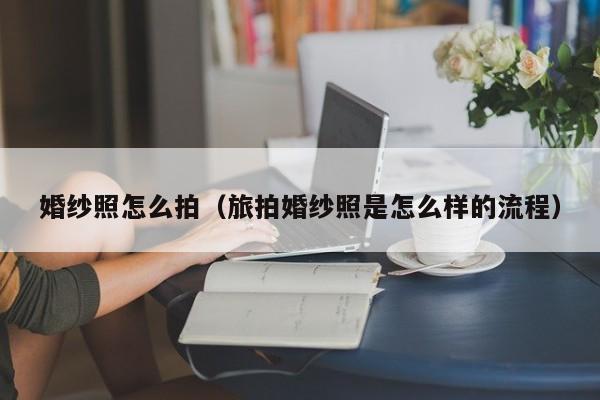 婚纱照怎么拍（旅拍婚纱照是怎么样的流程）