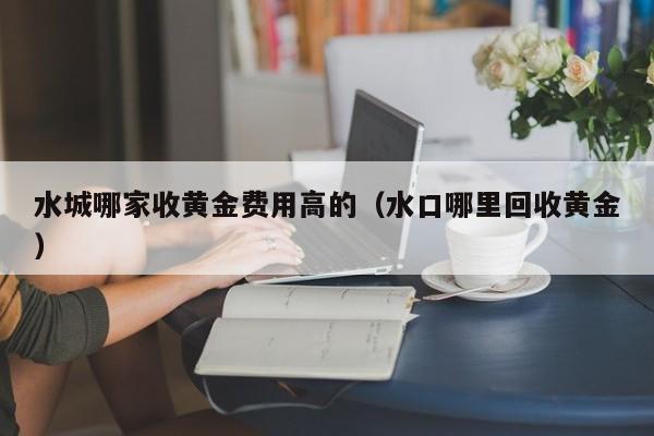 水城哪家收黄金费用高的（水口哪里回收黄金）
