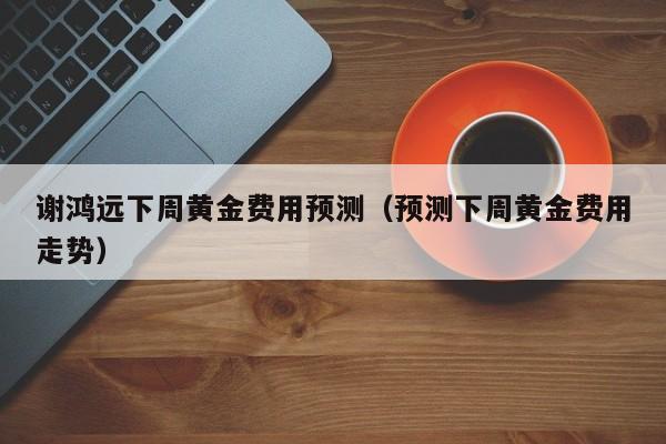 谢鸿远下周黄金费用预测（预测下周黄金费用走势）