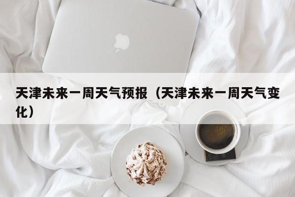 天津未来一周天气预报（天津未来一周天气变化）