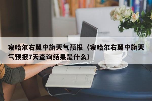 察哈尔右翼中旗天气预报（察哈尔右翼中旗天气预报7天查询结果是什么）