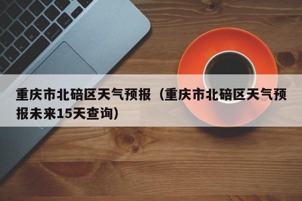 重庆市北碚区天气预报（重庆市北碚区天气预报未来15天查询）