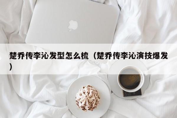 楚乔传李沁发型怎么梳（楚乔传李沁演技爆发）
