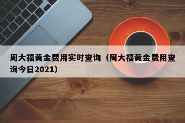 周大福黄金费用实时查询（周大福黄金费用查询今日2021）