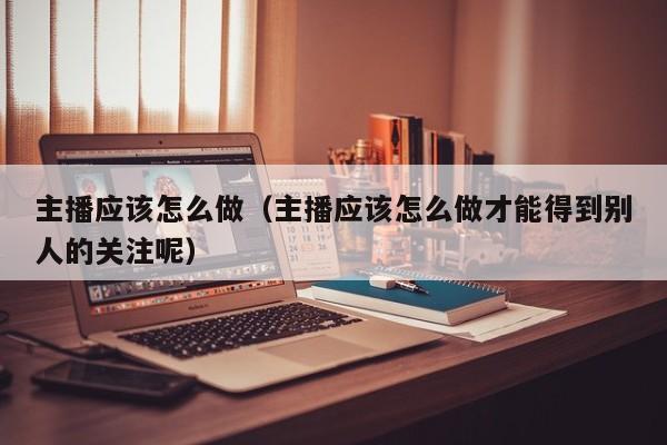主播应该怎么做（主播应该怎么做才能得到别人的关注呢）