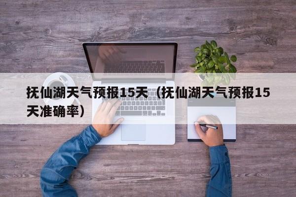 抚仙湖天气预报15天（抚仙湖天气预报15天准确率）