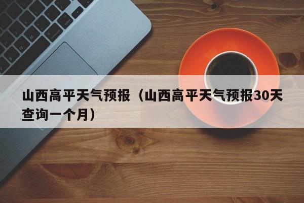 山西高平天气预报（山西高平天气预报30天查询一个月）