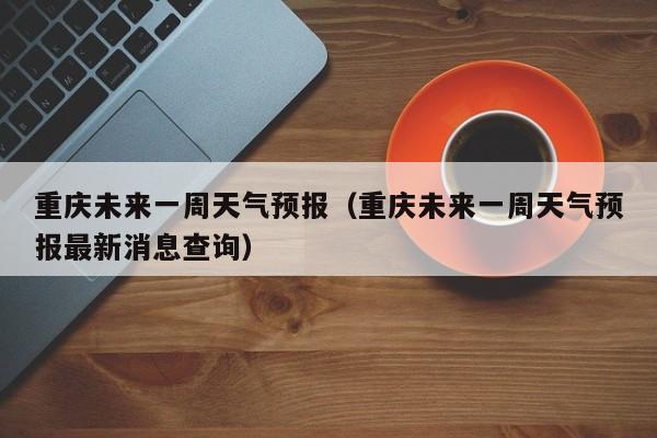 重庆未来一周天气预报（重庆未来一周天气预报最新消息查询）