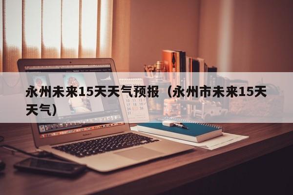 永州未来15天天气预报（永州市未来15天天气）