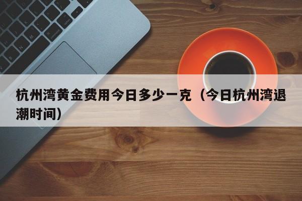 杭州湾黄金费用今日多少一克（今日杭州湾退潮时间）