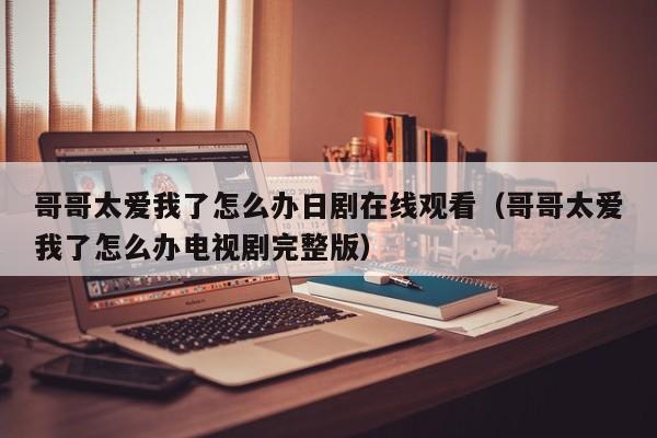 哥哥太爱我了怎么办日剧在线观看（哥哥太爱我了怎么办电视剧完整版）