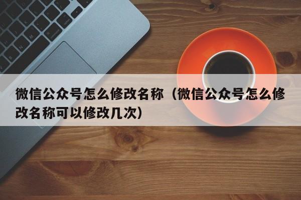 微信公众号怎么修改名称（微信公众号怎么修改名称可以修改几次）