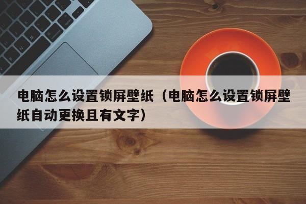 电脑怎么设置锁屏壁纸（电脑怎么设置锁屏壁纸自动更换且有文字）