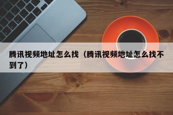 腾讯视频地址怎么找（腾讯视频地址怎么找不到了）