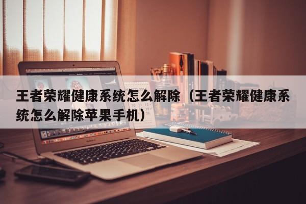 王者荣耀健康系统怎么解除（王者荣耀健康系统怎么解除苹果手机）