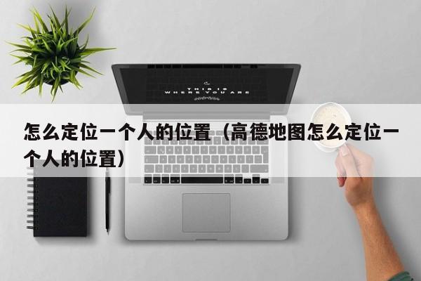 怎么定位一个人的位置（高德地图怎么定位一个人的位置）