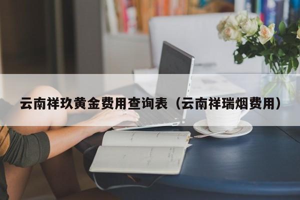 云南祥玖黄金费用查询表（云南祥瑞烟费用）
