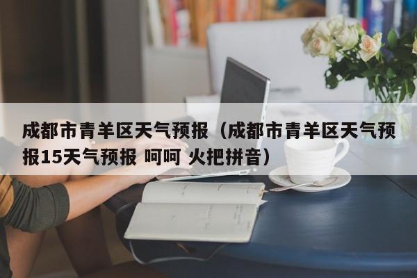 成都市青羊区天气预报（成都市青羊区天气预报15天气预报 呵呵 火把拼音）