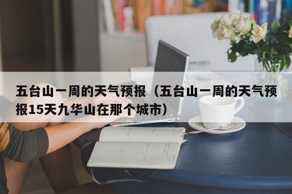 五台山一周的天气预报（五台山一周的天气预报15天九华山在那个城市）