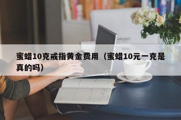 蜜蜡10克戒指黄金费用（蜜蜡10元一克是真的吗）