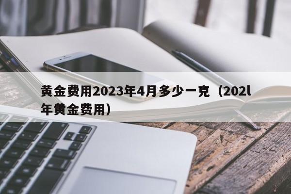 黄金费用2023年4月多少一克（202l年黄金费用）