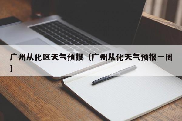 广州从化区天气预报（广州从化天气预报一周）