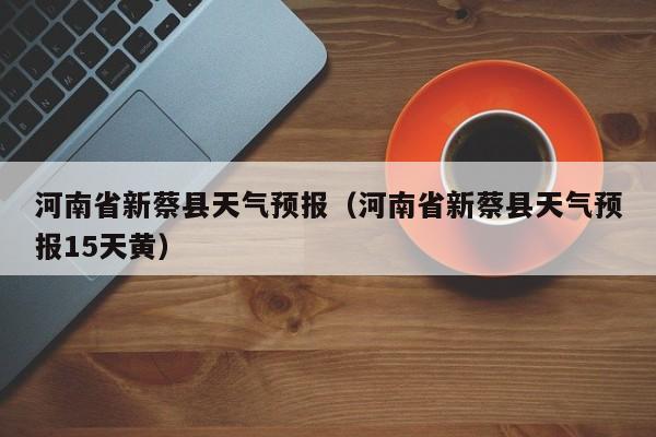 河南省新蔡县天气预报（河南省新蔡县天气预报15天黄）