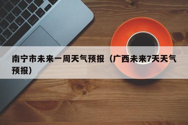 南宁市未来一周天气预报（广西未来7天天气预报）