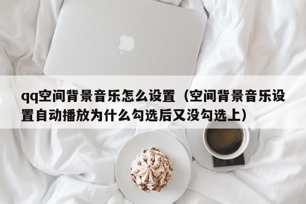 qq空间背景音乐怎么设置（空间背景音乐设置自动播放为什么勾选后又没勾选上）