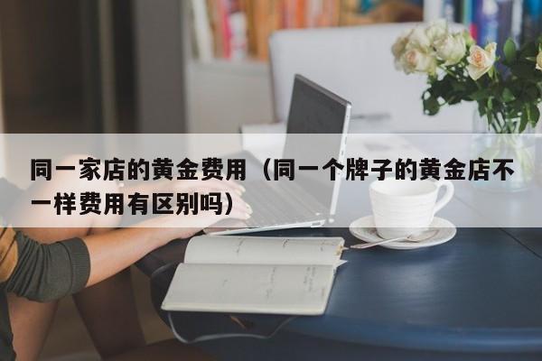 同一家店的黄金费用（同一个牌子的黄金店不一样费用有区别吗）