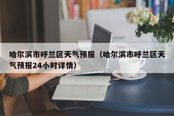 哈尔滨市呼兰区天气预报（哈尔滨市呼兰区天气预报24小时详情）