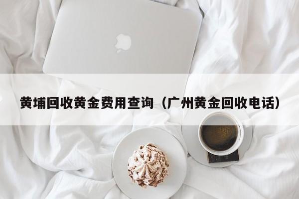黄埔回收黄金费用查询（广州黄金回收电话）