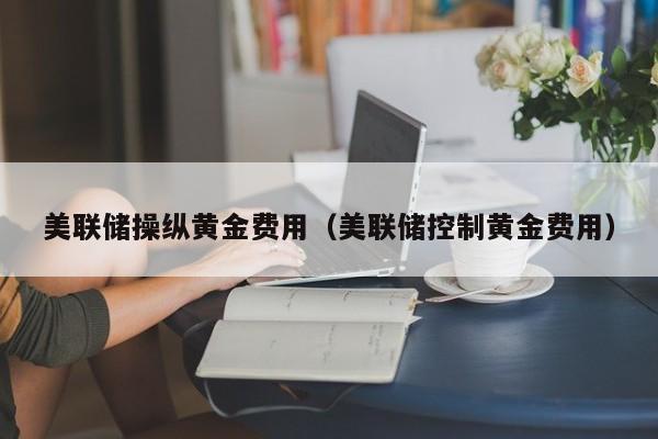 美联储操纵黄金费用（美联储控制黄金费用）