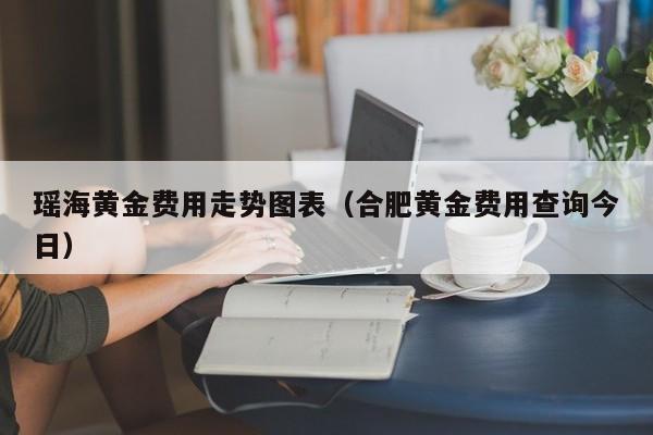 瑶海黄金费用走势图表（合肥黄金费用查询今日）