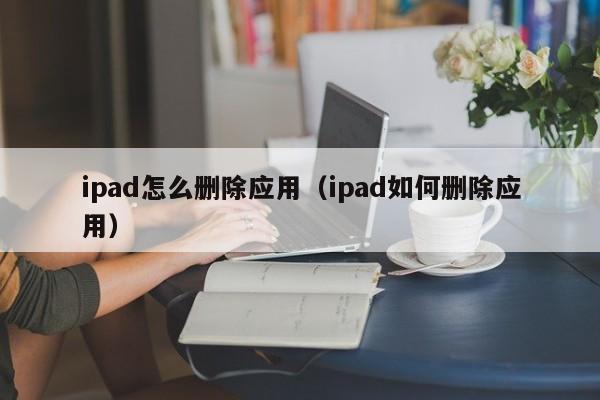 ipad怎么删除应用（ipad如何删除应用）