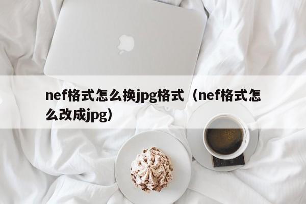 nef格式怎么换jpg格式（nef格式怎么改成jpg）
