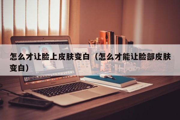 怎么才让脸上皮肤变白（怎么才能让脸部皮肤变白）
