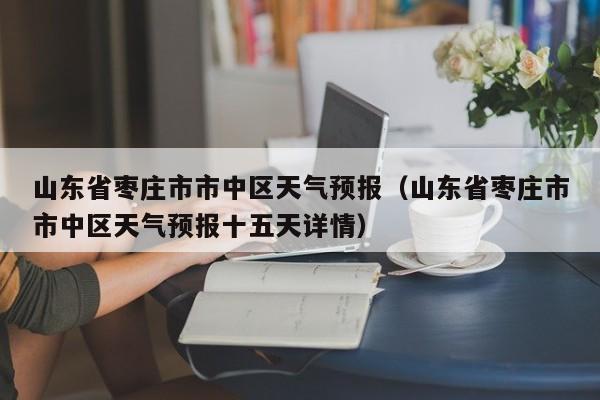 山东省枣庄市市中区天气预报（山东省枣庄市市中区天气预报十五天详情）