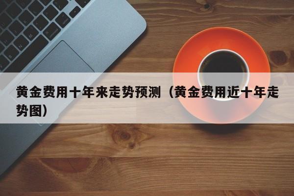 黄金费用十年来走势预测（黄金费用近十年走势图）