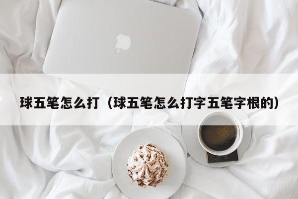 球五笔怎么打（球五笔怎么打字五笔字根的）