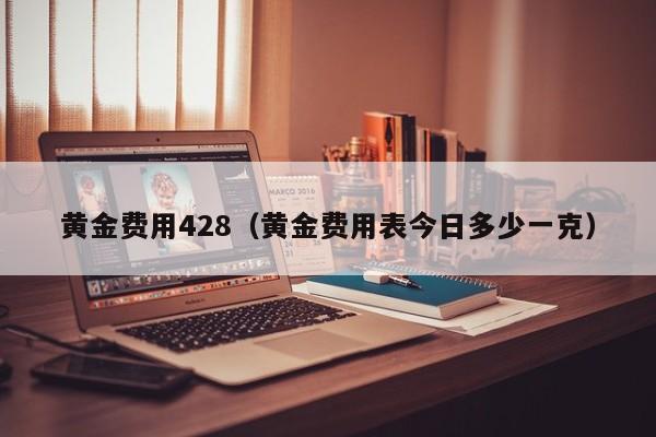 黄金费用428（黄金费用表今日多少一克）