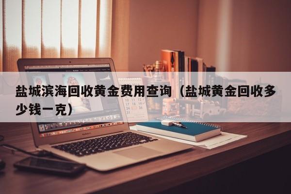 盐城滨海回收黄金费用查询（盐城黄金回收多少钱一克）