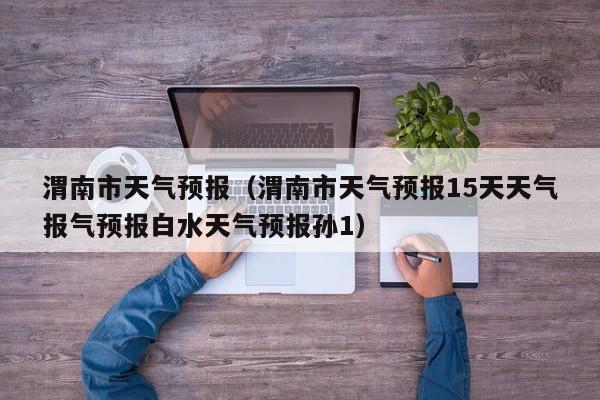 渭南市天气预报（渭南市天气预报15天天气报气预报白水天气预报孙1）